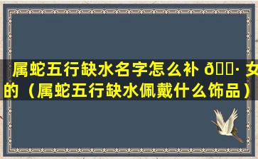 属蛇五行缺水名字怎么补 🌷 女的（属蛇五行缺水佩戴什么饰品）